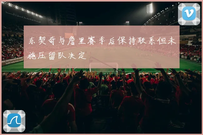 东契奇与詹里赛季后保持联系但未施压留队决定