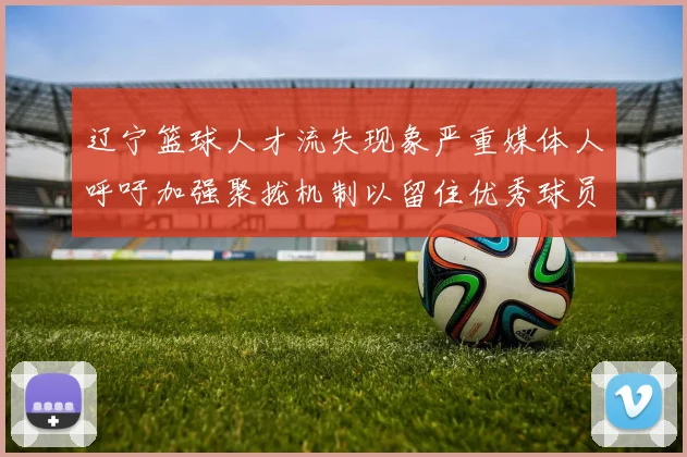 辽宁篮球人才流失现象严重媒体人呼吁加强聚拢机制以留住优秀球员