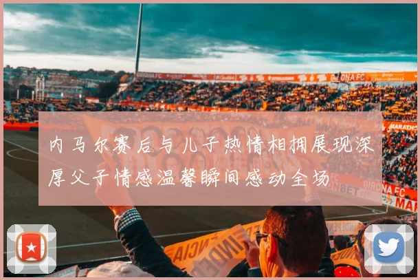 内马尔赛后与儿子热情相拥展现深厚父子情感温馨瞬间感动全场