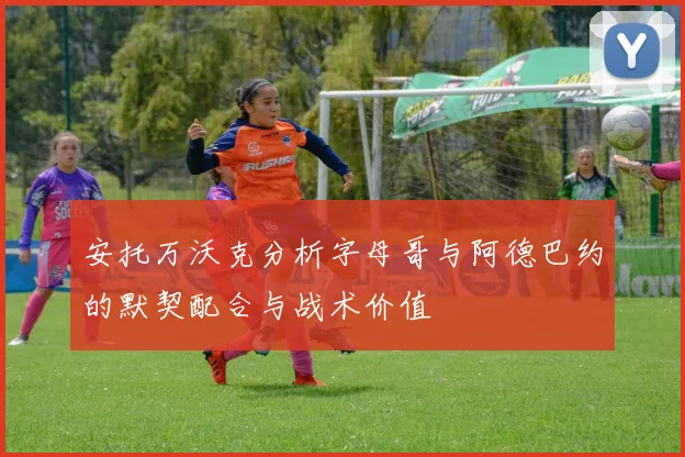 安托万沃克分析字母哥与阿德巴约的默契配合与战术价值