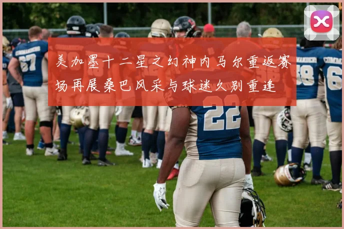 美加墨十二星之幻神内马尔重返赛场再展桑巴风采与球迷久别重逢