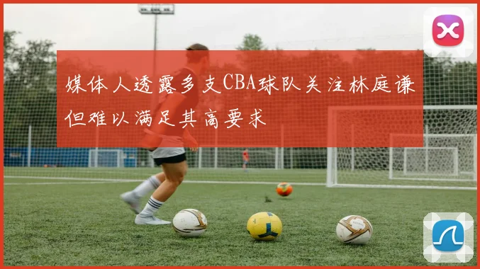 媒体人透露多支CBA球队关注林庭谦但难以满足其高要求