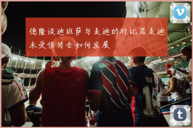 德隆谈迪班萨与麦迪的对比若麦迪未受伤将会如何发展