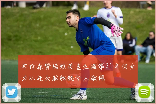 布伦森赞诺维茨基生涯第21年仍全力以赴头脑敏锐令人敬佩