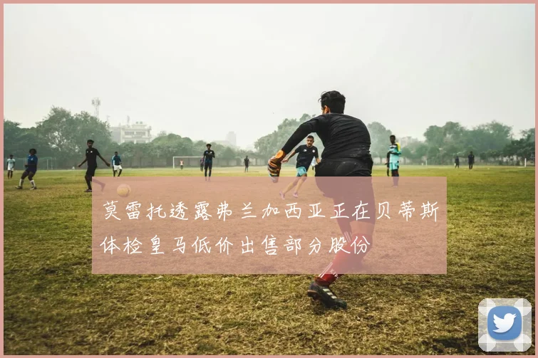 莫雷托透露弗兰加西亚正在贝蒂斯体检皇马低价出售部分股份