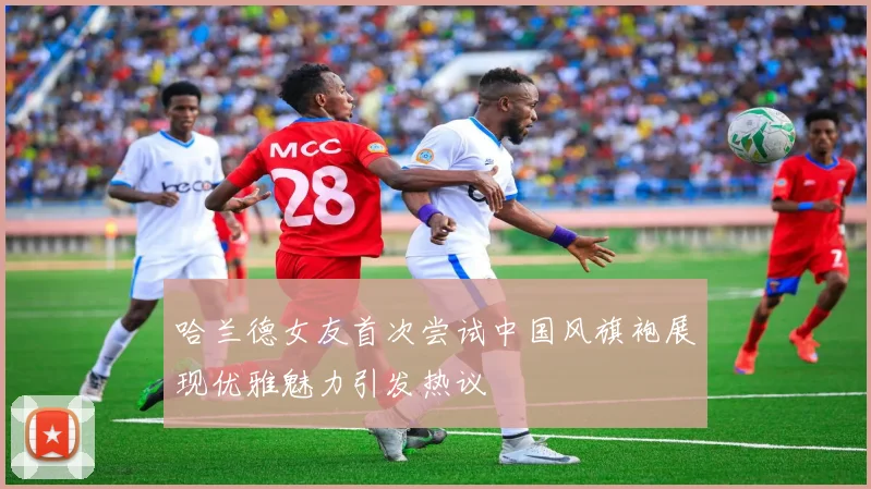哈兰德女友首次尝试中国风旗袍展现优雅魅力引发热议