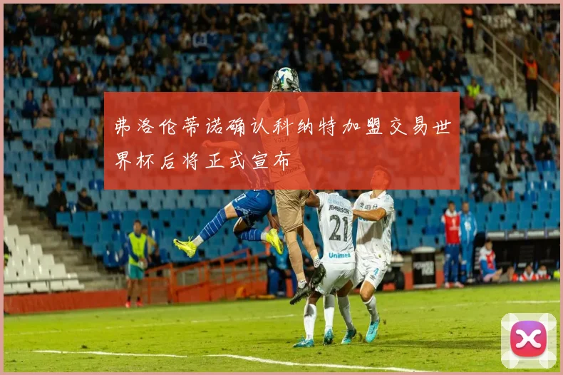 弗洛伦蒂诺确认科纳特加盟交易世界杯后将正式宣布