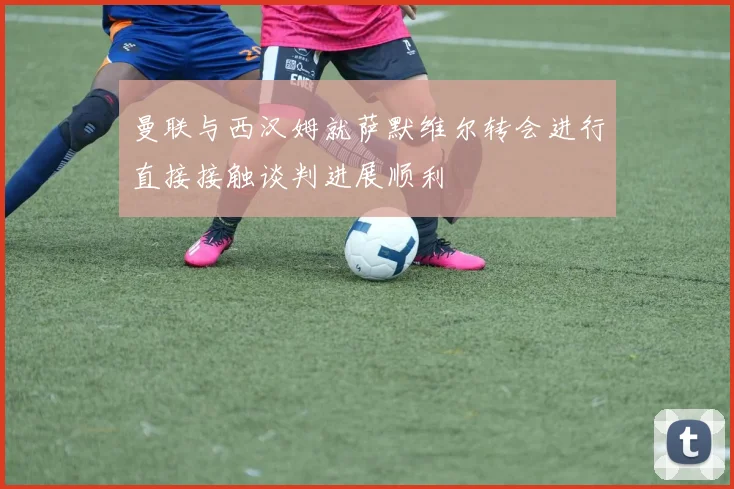 曼联与西汉姆就萨默维尔转会进行直接接触谈判进展顺利
