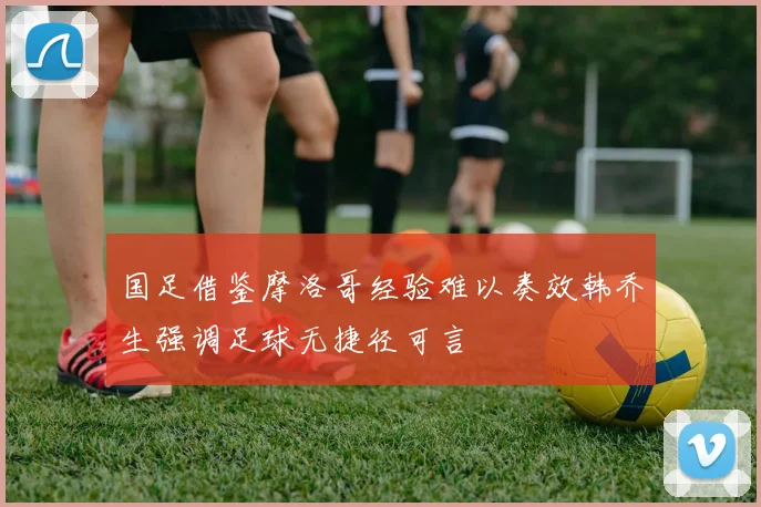 国足借鉴摩洛哥经验难以奏效韩乔生强调足球无捷径可言