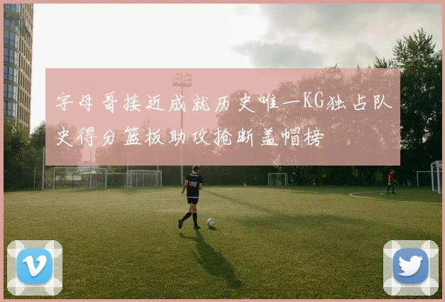 字母哥接近成就历史唯一KG独占队史得分篮板助攻抢断盖帽榜