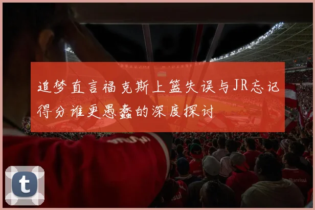 追梦直言福克斯上篮失误与JR忘记得分谁更愚蠢的深度探讨