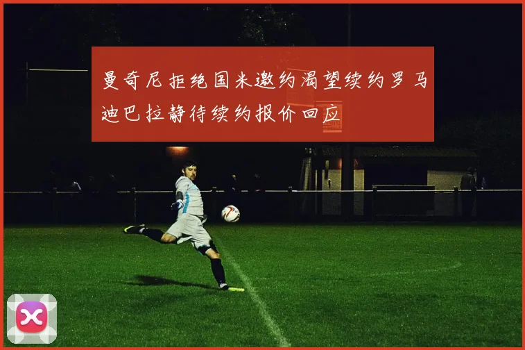 曼奇尼拒绝国米邀约渴望续约罗马迪巴拉静待续约报价回应