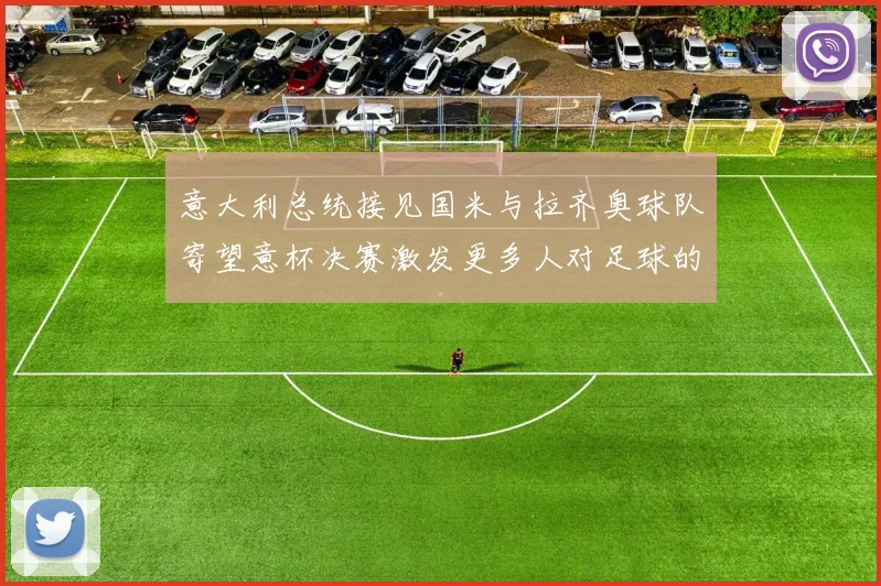意大利总统接见国米与拉齐奥球队寄望意杯决赛激发更多人对足球的热爱