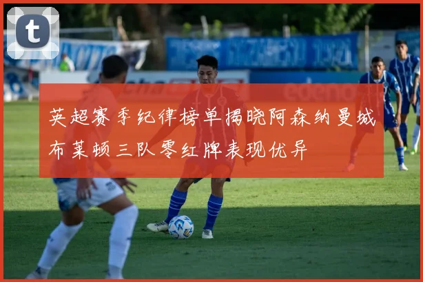 英超赛季纪律榜单揭晓阿森纳曼城布莱顿三队零红牌表现优异