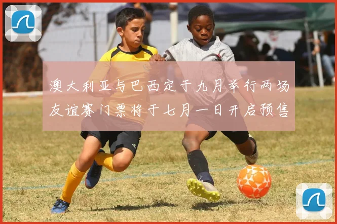 澳大利亚与巴西定于九月举行两场友谊赛门票将于七月一日开启预售