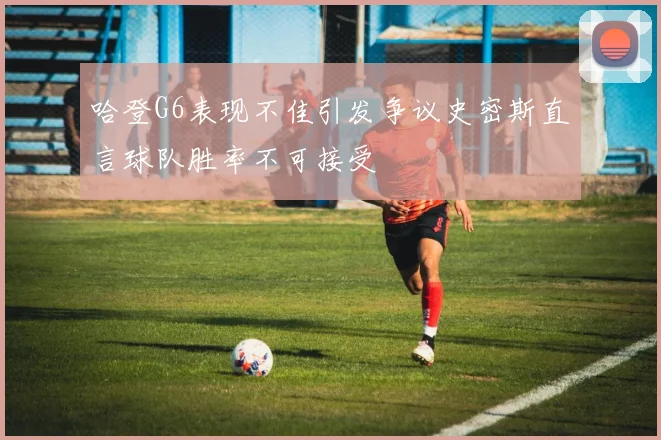 哈登G6表现不佳引发争议史密斯直言球队胜率不可接受