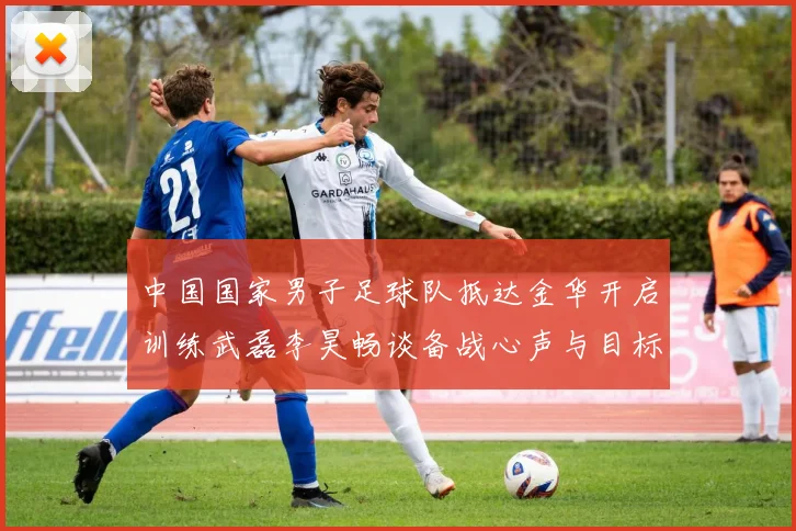 中国国家男子足球队抵达金华开启训练武磊李昊畅谈备战心声与目标