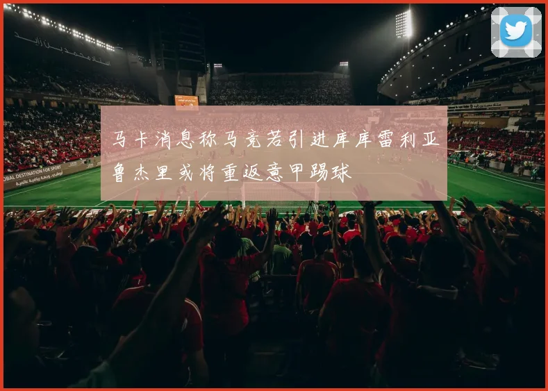 马卡消息称马竞若引进库库雷利亚鲁杰里或将重返意甲踢球