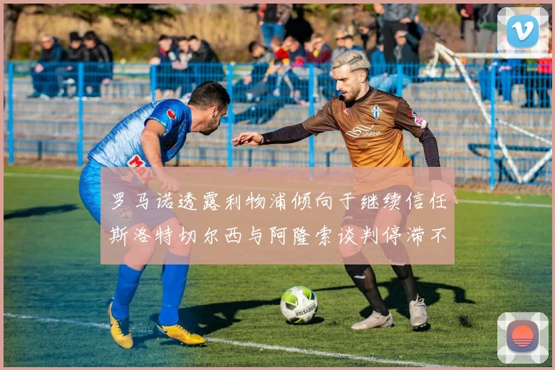 罗马诺透露利物浦倾向于继续信任斯洛特切尔西与阿隆索谈判停滞不前