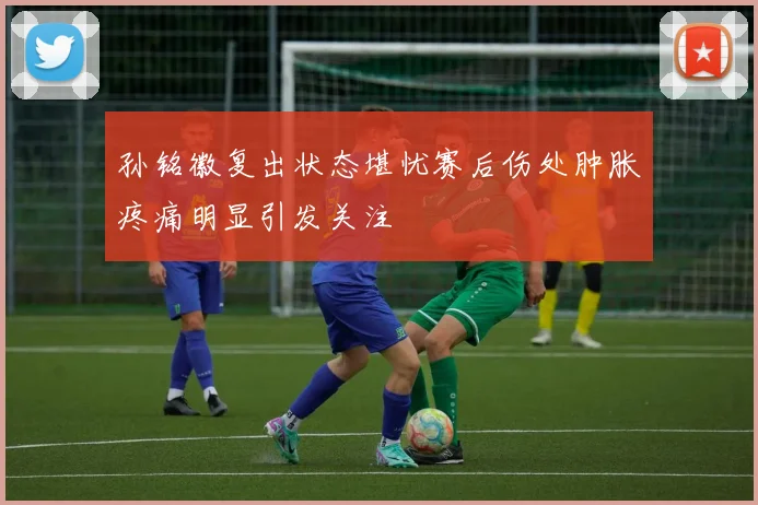 孙铭徽复出状态堪忧赛后伤处肿胀疼痛明显引发关注