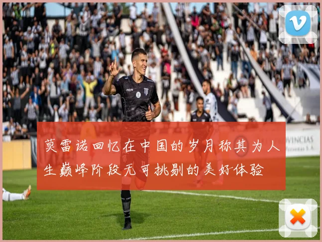 莫雷诺回忆在中国的岁月称其为人生巅峰阶段无可挑剔的美好体验