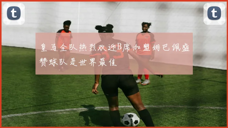 皇马全队热烈欢迎B席加盟姆巴佩盛赞球队是世界最佳