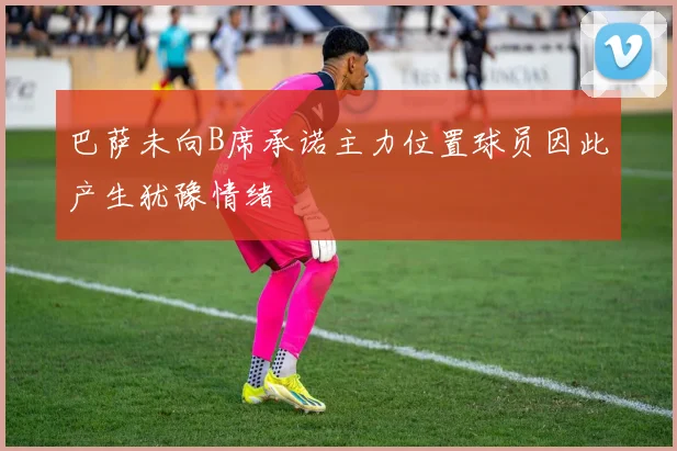 巴萨未向B席承诺主力位置球员因此产生犹豫情绪