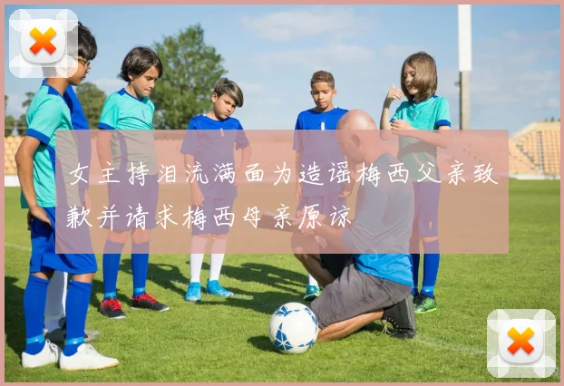 女主持泪流满面为造谣梅西父亲致歉并请求梅西母亲原谅