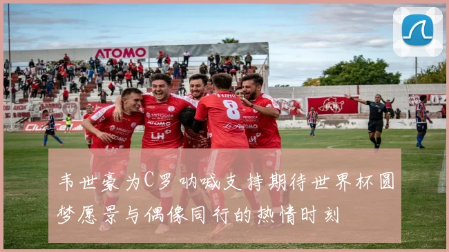 韦世豪为C罗呐喊支持期待世界杯圆梦愿景与偶像同行的热情时刻
