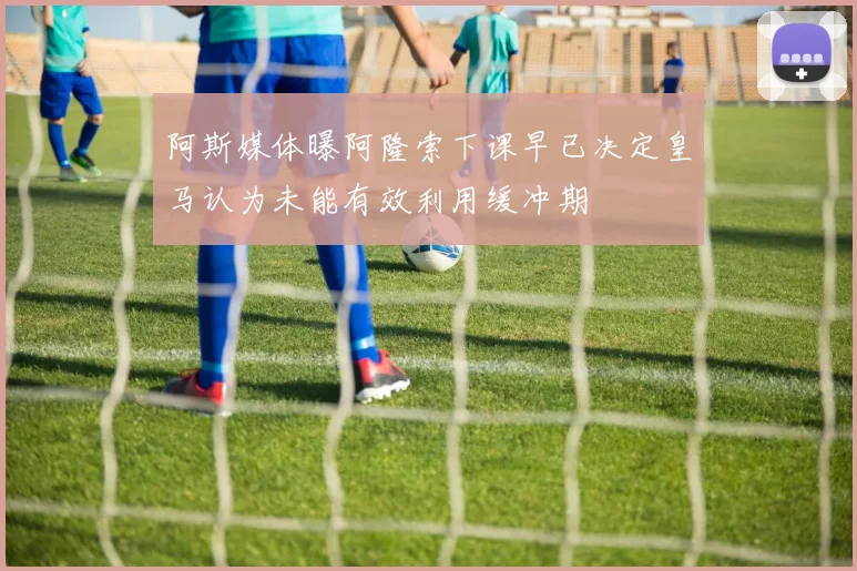 阿斯媒体曝阿隆索下课早已决定皇马认为未能有效利用缓冲期