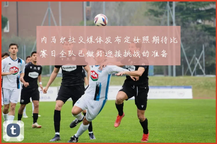 内马尔社交媒体发布定妆照期待比赛日全队已做好迎接挑战的准备