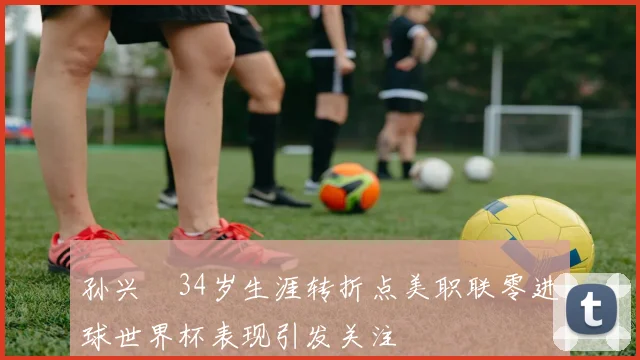 孙兴慜34岁生涯转折点美职联零进球世界杯表现引发关注