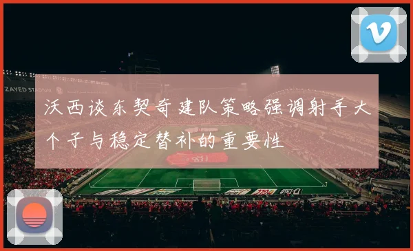 沃西谈东契奇建队策略强调射手大个子与稳定替补的重要性