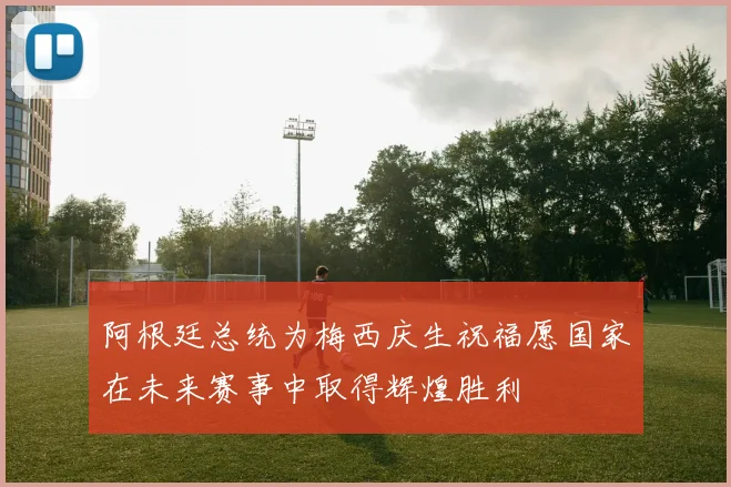 阿根廷总统为梅西庆生祝福愿国家在未来赛事中取得辉煌胜利