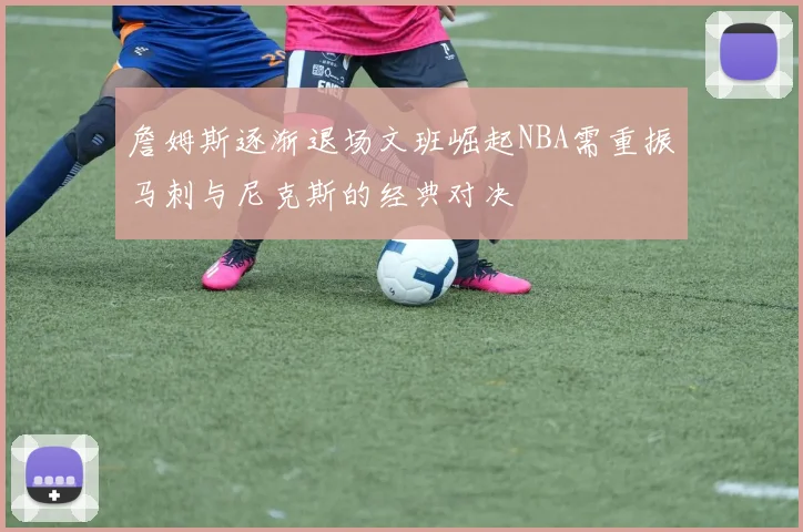 詹姆斯逐渐退场文班崛起NBA需重振马刺与尼克斯的经典对决